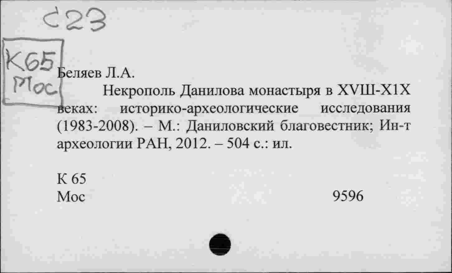 ﻿<: 29
Кб5, Hoc
еляев Л.А.
» І Некрополь Данилова монастыря в XVIII-X1X леках: историко-археологические исследования (1983-2008). - М.: Даниловский благовестник; Ин-т археологии РАН, 2012. - 504 с.: ил.
К 65
Мос
9596